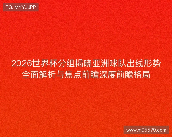 2026世界杯分组揭晓亚洲球队出线形势全面解析与焦点前瞻深度前瞻格局