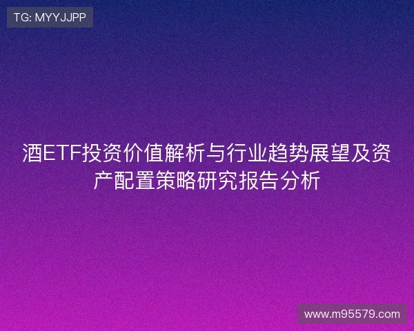 酒ETF投资价值解析与行业趋势展望及资产配置策略研究报告分析 酒ETF投资价值解析与行业趋势展望及资产配置策略研究报告分析